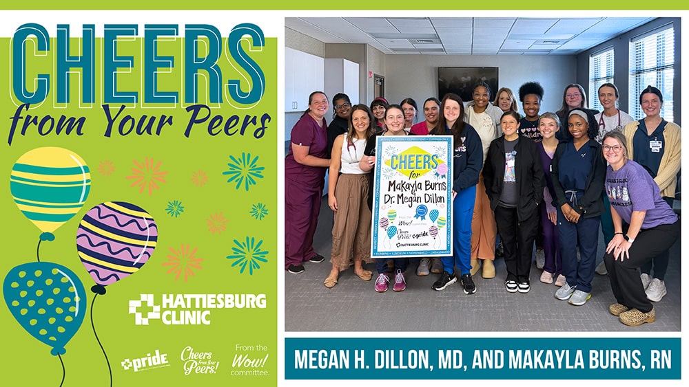 The WOW! Committee recently congratulated Megan H. Dillon, MD, and Makayla Burns, RN, with Hattiesburg Clinic Children’s Clinic, for receiving Cheers from Your Peers. They are being recognized for their compassion, flexibility and commitment to making a patient feel comfortable during a recent visit.